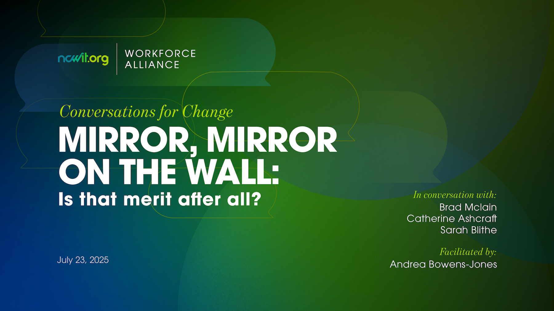 Green and blue graphic with speech bubble icons featuring the ncwitorg  Workforce Alliance logo at the top Text reads Conversations for Change  Mirror Mirror on the Wall Is that merit after all  Explore how workplace representation and true merit can coexist  and how to build systems that recognize both  Join the Webinar July 23rd  11 am MT  Join NCWIT Workforce Alliance today to attend