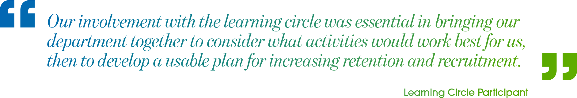 A quote from a Learning Circle Participant reading: Our involvement with the learning circle was essential in bringing our department together to consider what activities would work best for us, then to develop a usable plan for increasing retention and recruitment.