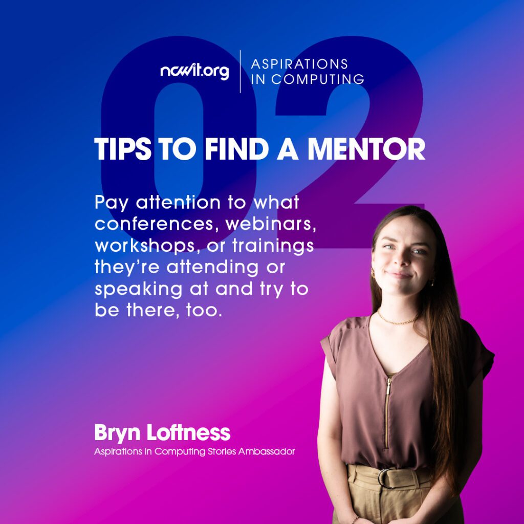 Bright pink and blue design with AiC Stories ambassador Bryn Loftness smiling at the camera in a mauve blouse and gold jewelry, featuring the white ncwit.org | Aspirations in Computing logo, and text: “Tips to Find a Mentor | 2: Pay attention to what conferences, webinars, workshops, or trainings they’re attending or speaking at and try to be there, too.”