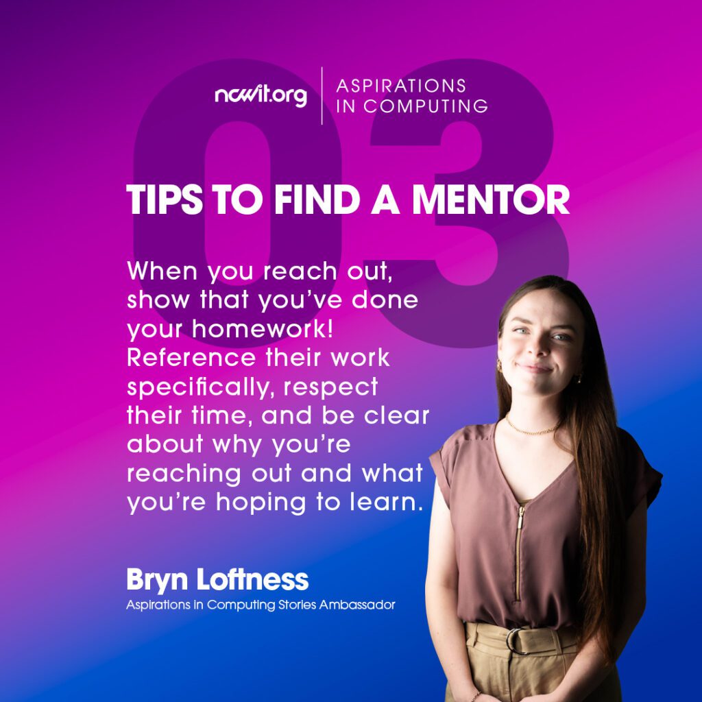 Bright pink and blue design with AiC Stories ambassador Bryn Loftness smiling at the camera in a mauve blouse and gold jewelry, featuring the white ncwit.org | Aspirations in Computing logo, and text: “Tips to Find a Mentor | 3: When you reach out, show that you’ve done your homework! Reference their work specifically, respect their time, and be clear about why you’re reaching out and what you’re hoping to learn.”