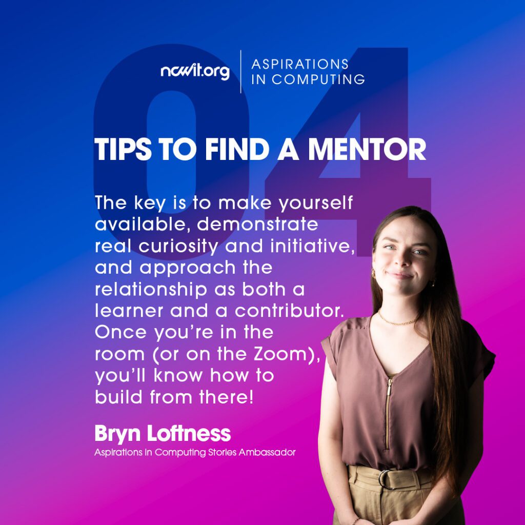 Bright pink and blue design with AiC Stories ambassador Bryn Loftness smiling at the camera in a mauve blouse and gold jewelry, featuring the white ncwit.org | Aspirations in Computing logo, and text: “Tips to Find a Mentor | 4: The key is to make yourself available, demonstrate real curiosity and initiative, and approach the relationship as both a learner and a contributor. Once you’re in the room (or on the Zoom), you’ll know how to build from there!”