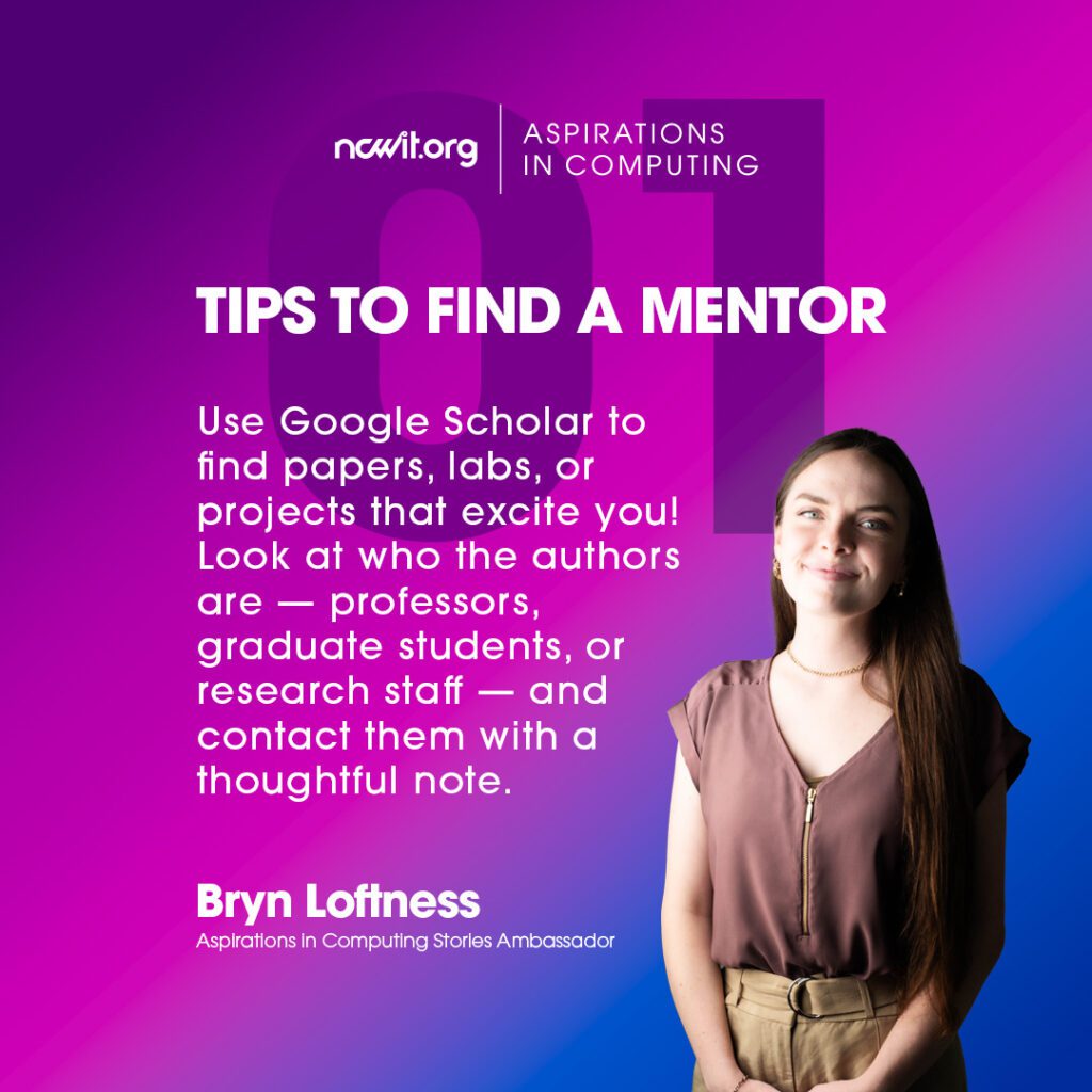 Bright pink and blue design with AiC Stories ambassador Bryn Loftness smiling at the camera in a mauve blouse and gold jewelry, featuring the white ncwit.org | Aspirations in Computing logo, and text: “Tips to Find a Mentor | 1: Use Google Scholar to find papers, labs, or projects that excite you! Look at who the authors are — professors, graduate students, or research staff — and contact them with a thoughtful note.”