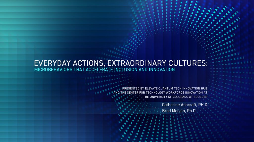 A teal to dark blue texturized gradient with the text "Everyday Action, Extraordinary Cultures: Microbehaviors that Accelerate Inclusion and Innovation Presented by Elevation Quantum Tech Innovation Hub and the Center for Technology Workforce Innovation at the University of Colorado Boulder, Catherine Ashcraft, Ph.D. and Brad McLain, Ph.D."